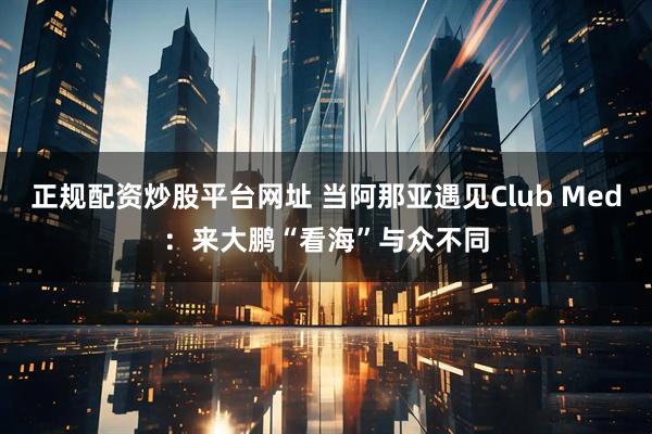 正规配资炒股平台网址 当阿那亚遇见Club Med：来大鹏“看海”与众不同
