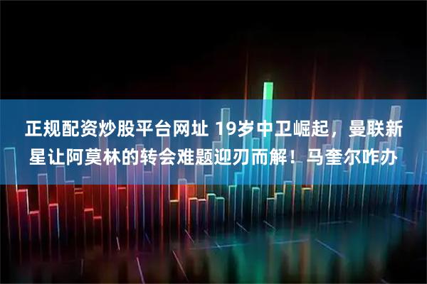 正规配资炒股平台网址 19岁中卫崛起，曼联新星让阿莫林的转会难题迎刃而解！马奎尔咋办