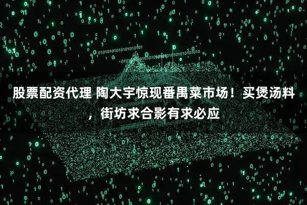 股票配资代理 陶大宇惊现番禺菜市场！买煲汤料，街坊求合影有求必应