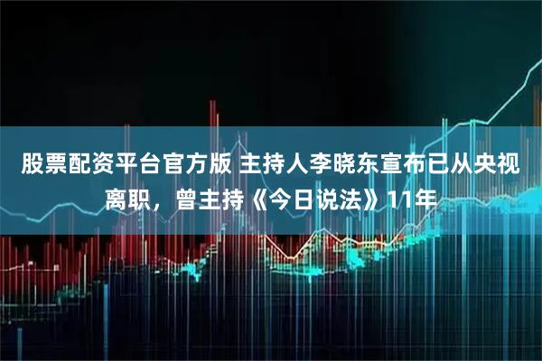 股票配资平台官方版 主持人李晓东宣布已从央视离职，曾主持《今日说法》11年