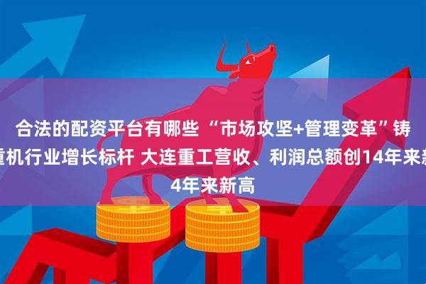 合法的配资平台有哪些 “市场攻坚+管理变革”铸就重机行业增长标杆 大连重工营收、利润总额创14年来新高
